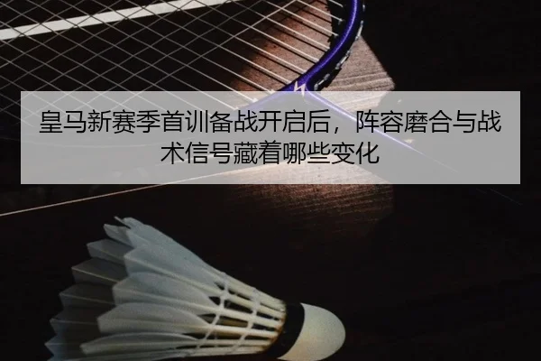 皇马新赛季首训备战开启后，阵容磨合与战术信号藏着哪些变化